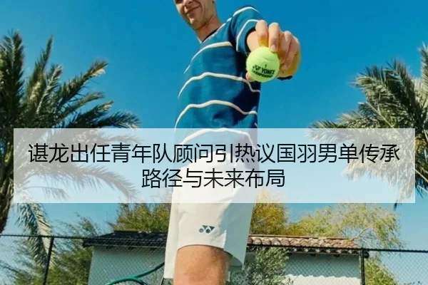 谌龙出任青年队顾问引热议国羽男单传承路径与未来布局
