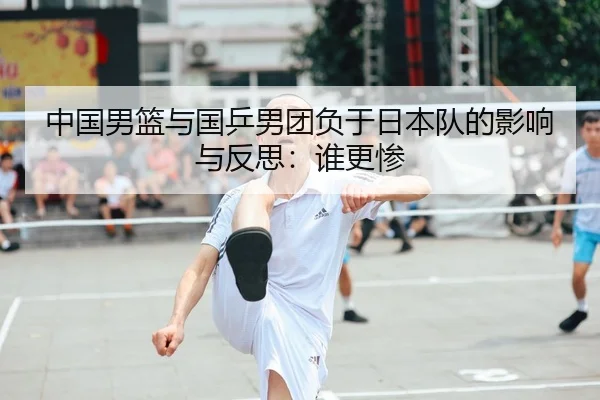 中国男篮与国乒男团负于日本队的影响与反思：谁更惨